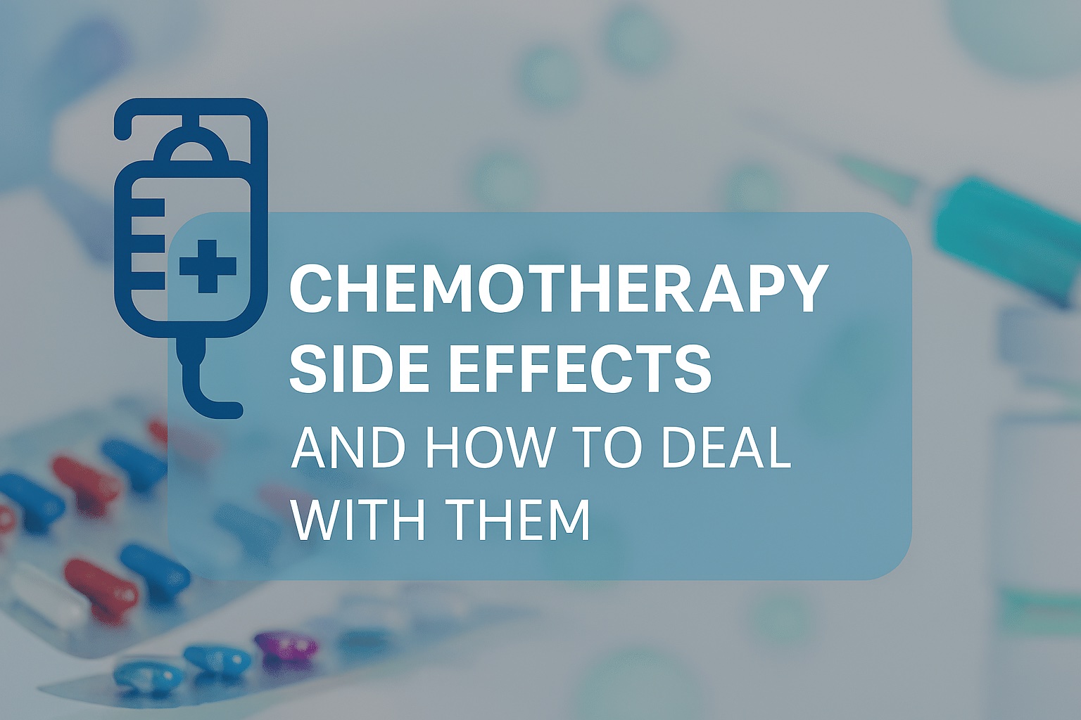 Centered semi-transparent light-blue banner with bold white uppercase title "CHEMOTHERAPY SIDE EFFECTS AND HOW TO DEAL WITH THEM"; dark-blue IV bag icon in the top-left; out-of-focus background of pill rows in the lower-left and a partially visible syringe in the upper-right; cool blue palette with red and green accents and scattered soft green circles suggesting cells, overall clean medical graphic with high text contrast for readability.